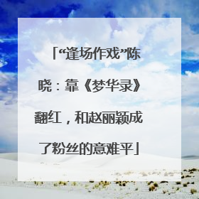 “逢场作戏”陈晓：靠《梦华录》翻红，和赵丽颖成了粉丝的意难平