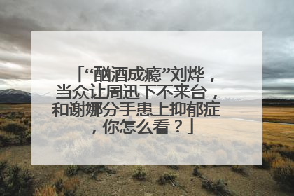 “酗酒成瘾”刘烨,当众让周迅下不来台,和谢娜分手患上抑郁症,你怎么看?