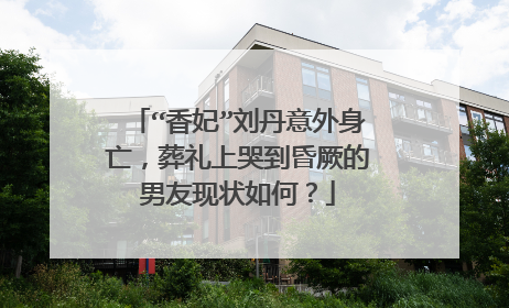 “香妃”刘丹意外身亡，葬礼上哭到昏厥的男友现状如何？