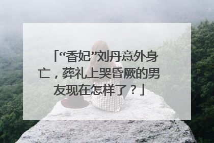 “香妃”刘丹意外身亡,葬礼上哭昏厥的男友现在怎样了?