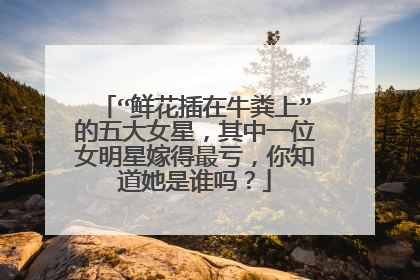 “鲜花插在牛粪上”的五大女星,其中一位女明星嫁得最亏,你知道她是谁吗?