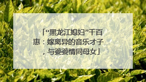 “黑龙江媳妇”千百惠:嫁离异的音乐才子,与婆婆情同母女