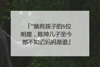 ”就有孩子的5位明星,陈坤儿子至今都不知道妈妈是谁