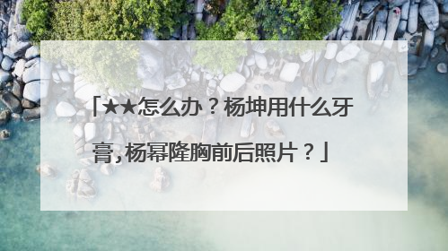 ★★怎么办?杨坤用什么牙膏,杨幂隆胸前后照片?