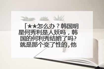 ★★怎么办?韩国明星何秀利是人妖吗,韩国的何利秀结婚了吗?就是那个变了性的,他老公是谁啊??