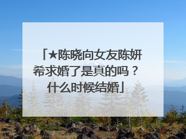 ★陈晓向女友陈妍希求婚了是真的吗?什么时候结婚