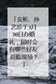 玄彬、孙艺珍于3月30日办婚礼,届时会有哪些好友莅临现场?