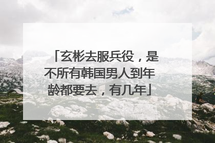 玄彬去服兵役,是不所有韩国男人到年龄都要去,有几年