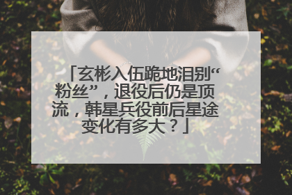 玄彬入伍跪地泪别“粉丝”,退役后仍是顶流,韩星兵役前后星途变化有多大?