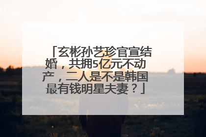 玄彬孙艺珍官宣结婚,共拥5亿元不动产,二人是不是韩国最有钱明星夫妻?