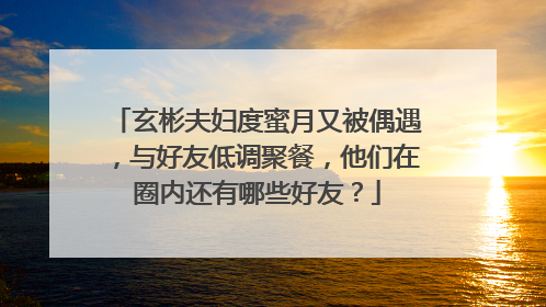 玄彬夫妇度蜜月又被偶遇,与好友低调聚餐,他们在圈内还有哪些好友?