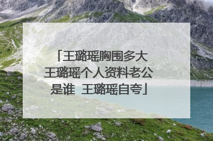 王璐瑶胸围多大 王璐瑶个人资料老公是谁 王璐瑶自夸