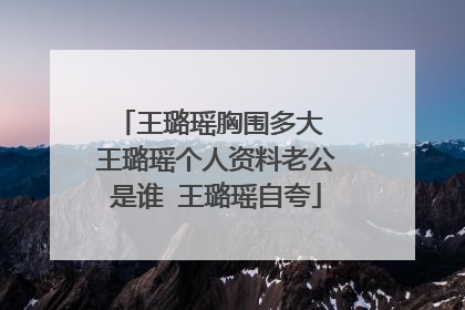 王璐瑶胸围多大 王璐瑶个人资料老公是谁 王璐瑶自夸