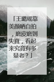王璐瑶靠美颜晒自拍，磨皮磨到失真，看起来究竟有多显老？