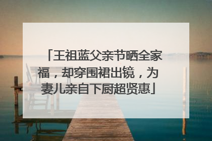 王祖蓝父亲节晒全家福，却穿围裙出镜，为妻儿亲自下厨超贤惠