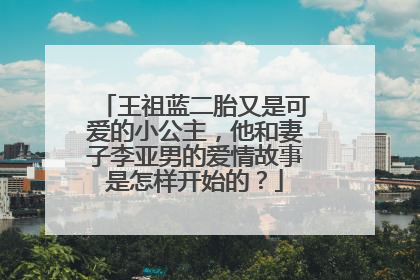 王祖蓝二胎又是可爱的小公主，他和妻子李亚男的爱情故事是怎样开始的？
