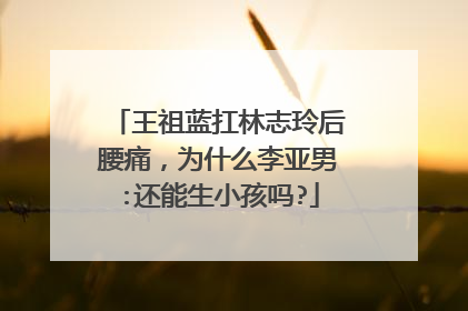 王祖蓝扛林志玲后腰痛，为什么李亚男:还能生小孩吗?