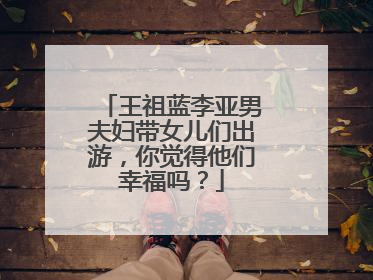 王祖蓝李亚男夫妇带女儿们出游,你觉得他们幸福吗?