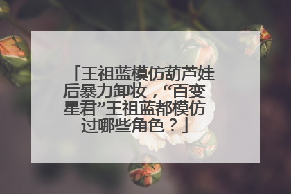 王祖蓝模仿葫芦娃后暴力卸妆，“百变星君”王祖蓝都模仿过哪些角色？