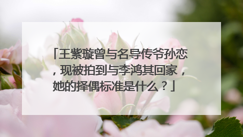 王紫璇曾与名导传爷孙恋,现被拍到与李鸿其回家,她的择偶标准是什么?