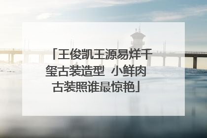 王俊凯王源易烊千玺古装造型 小鲜肉古装照谁最惊艳