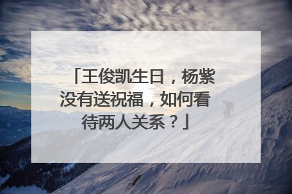 王俊凯生日,杨紫没有送祝福,如何看待两人关系?