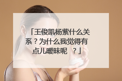 王俊凯杨紫什么关系？为什么我觉得有点儿暧昧呢 ？