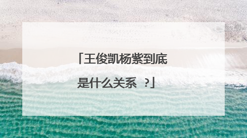 王俊凯杨紫到底是什么关系 ?