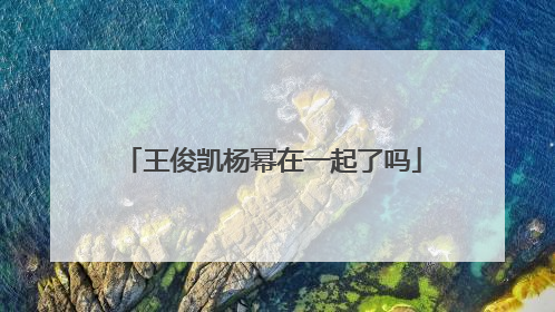 王俊凯杨幂在一起了吗