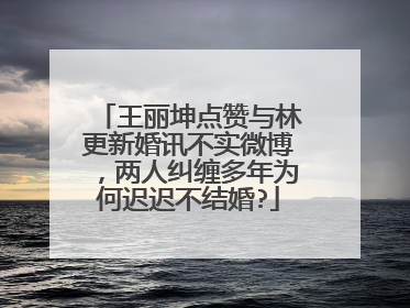 王丽坤点赞与林更新婚讯不实微博，两人纠缠多年为何迟迟不结婚?