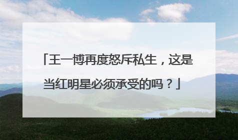 王一博再度怒斥私生，这是当红明星必须承受的吗？