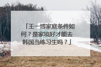 王一博家庭条件如何？是家境好才能去韩国当练习生吗？