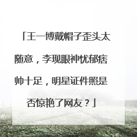 王一博戴帽子歪头太随意，李现眼神忧郁痞帅十足，明星证件照是否惊艳了网友？