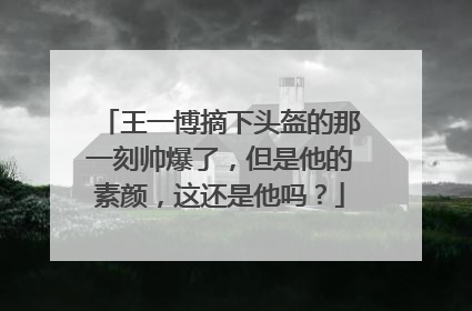 王一博摘下头盔的那一刻帅爆了，但是他的素颜，这还是他吗？