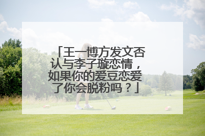 王一博方发文否认与李子璇恋情，如果你的爱豆恋爱了你会脱粉吗？