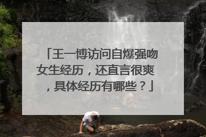 王一博访问自爆强吻女生经历，还直言很爽，具体经历有哪些？