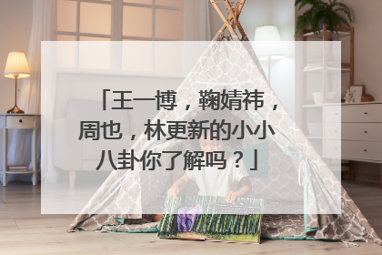王一博,鞠婧祎,周也,林更新的小小八卦你了解吗?