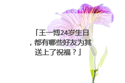 王一博24岁生日，都有哪些好友为其送上了祝福？