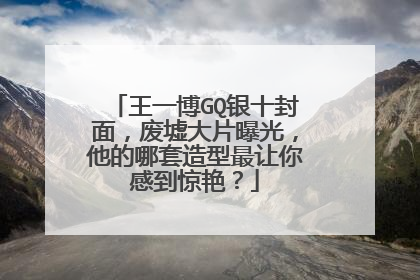 王一博GQ银十封面,废墟大片曝光,他的哪套造型最让你感到惊艳?