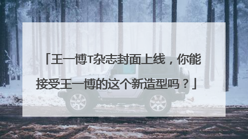 王一博T杂志封面上线,你能接受王一博的这个新造型吗?
