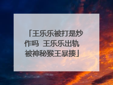 王乐乐被打是炒作吗 王乐乐出轨被神秘猴王暴揍