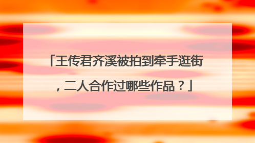 王传君齐溪被拍到牵手逛街，二人合作过哪些作品？