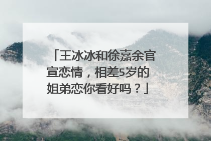王冰冰和徐嘉余官宣恋情,相差5岁的姐弟恋你看好吗?