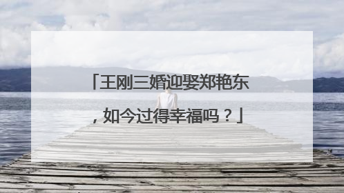 王刚三婚迎娶郑艳东，如今过得幸福吗？