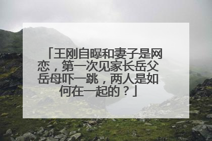王刚自曝和妻子是网恋,第一次见家长岳父岳母吓一跳,两人是如何在一起的?