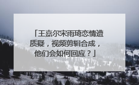 王嘉尔宋雨琦恋情遭质疑,视频剪辑合成,他们会如何回应?