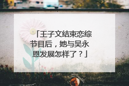 王子文结束恋综节目后，她与吴永恩发展怎样了？