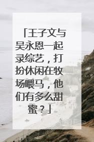 王子文与吴永恩一起录综艺，打扮休闲在牧场喂马，他们有多么甜蜜？