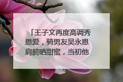 王子文再度高调秀恩爱,骑男友吴永恩肩膀晒甜蜜,当初他们是如何相识的?