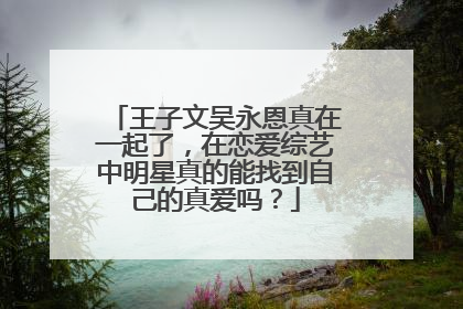王子文吴永恩真在一起了,在恋爱综艺中明星真的能找到自己的真爱吗?